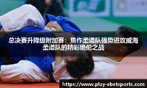 总决赛升降级附加赛：焦作柔道队强势进攻威海柔道队的精彩绝伦之战